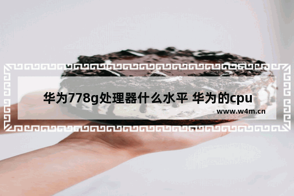 华为778g处理器什么水平 华为的cpu怎么样