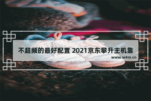 不超频的最好配置 2021京东攀升主机靠谱吗