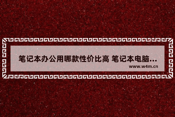 笔记本办公用哪款性价比高 笔记本电脑办公那款好