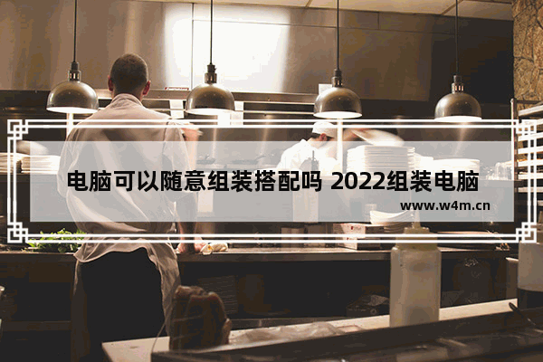 电脑可以随意组装搭配吗 2022组装电脑性价比高配置推荐