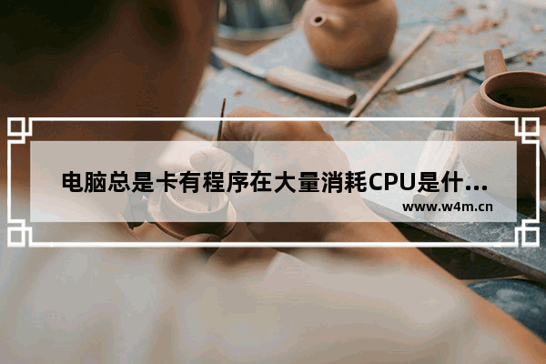 电脑总是卡有程序在大量消耗CPU是什么意思啊 消耗cpu的程序