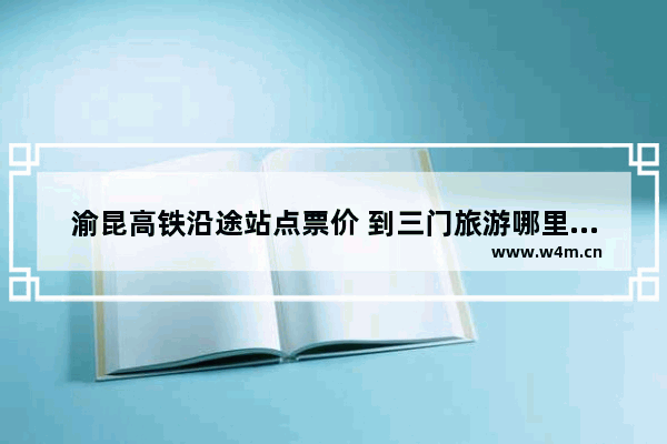 渝昆高铁沿途站点票价 到三门旅游哪里好玩