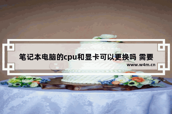 笔记本电脑的cpu和显卡可以更换吗 需要注意什么 笔记本电脑显卡能换么