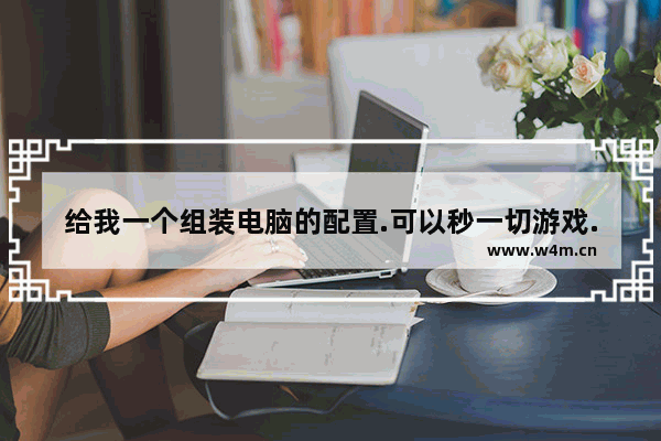 给我一个组装电脑的配置.可以秒一切游戏.而且适合精雕作图.最好给出各个配件的价格 春节组装电脑