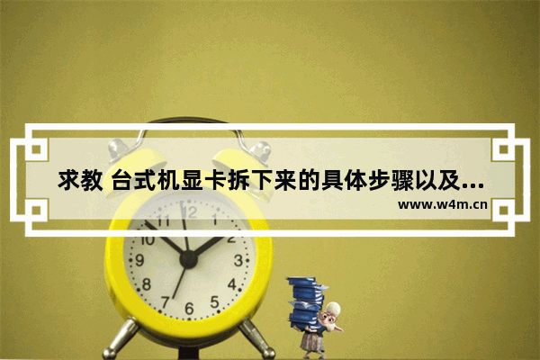 求教 台式机显卡拆下来的具体步骤以及注意事项 谢谢 显卡机教程