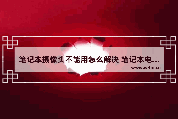 笔记本摄像头不能用怎么解决 笔记本电脑自带摄像头坏了 咋么办