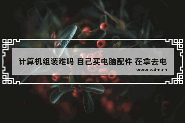 计算机组装难吗 自己买电脑配件 在拿去电脑店组装 可以吗