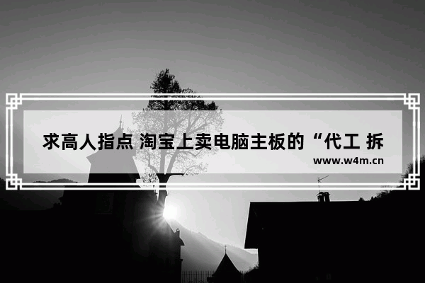 求高人指点 淘宝上卖电脑主板的“代工 拆机 工包”到底是什么意思 这是一种术语吗 电脑的主板为什么要拆机