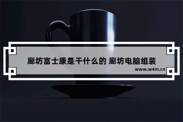 廊坊富士康是干什么的 廊坊电脑组装