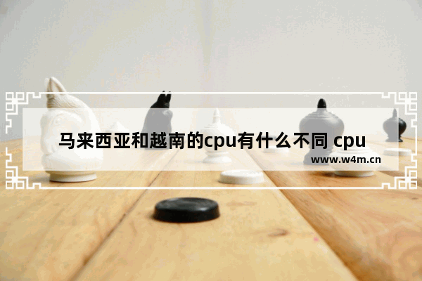 马来西亚和越南的cpu有什么不同 cpu越南产跟马来西亚产有什么区别吗