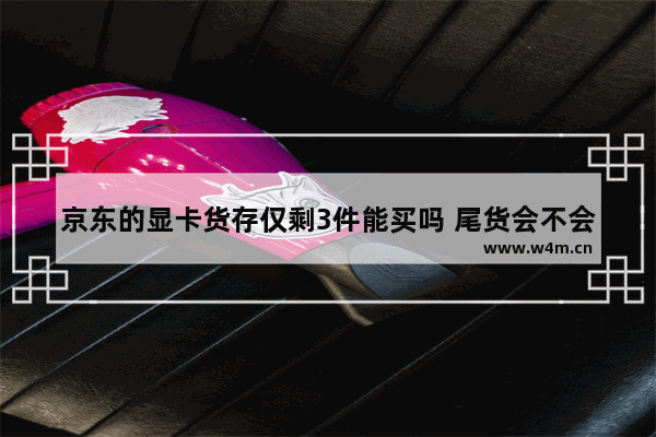 京东的显卡货存仅剩3件能买吗 尾货会不会是 尾货显卡