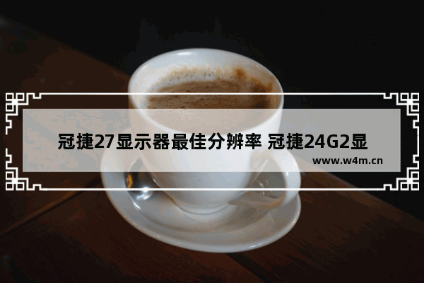 冠捷27显示器最佳分辨率 冠捷24G2显示器是1K吗