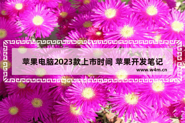 苹果电脑2023款上市时间 苹果开发笔记本电脑