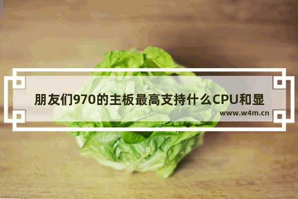 朋友们970的主板最高支持什么CPU和显卡 970主板配什么cpu