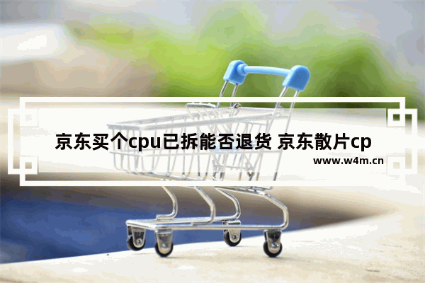 京东买个cpu已拆能否退货 京东散片cpu靠谱吗