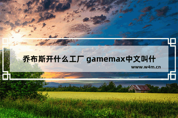 乔布斯开什么工厂 gamemax中文叫什么