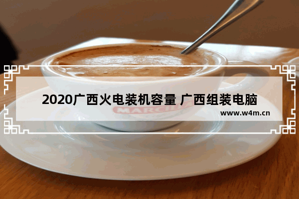 2020广西火电装机容量 广西组装电脑