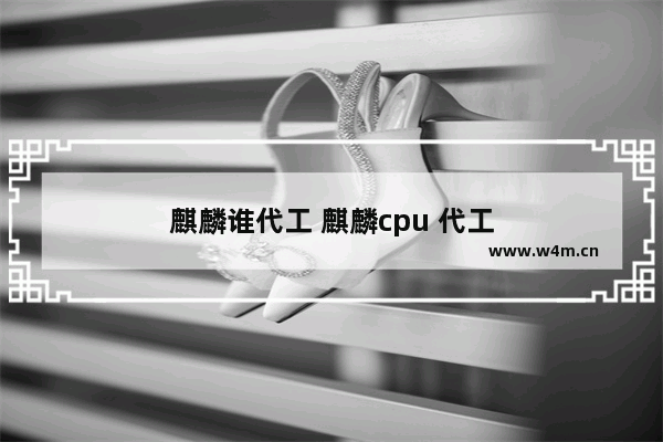 麒麟谁代工 麒麟cpu 代工