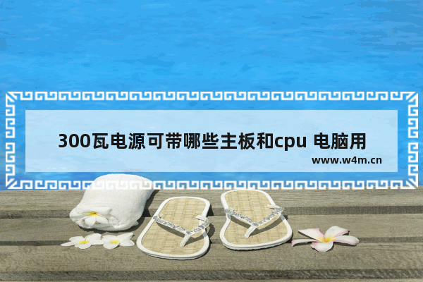 300瓦电源可带哪些主板和cpu 电脑用多大的电源带动主板