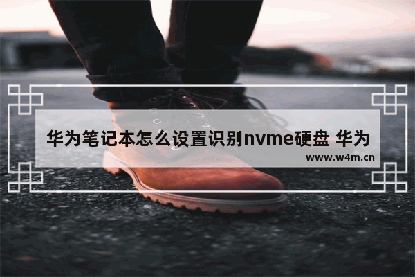 华为笔记本怎么设置识别nvme硬盘 华为nvme固态硬盘评测