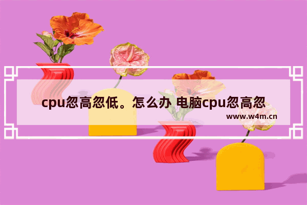 cpu忽高忽低。怎么办 电脑cpu忽高忽低