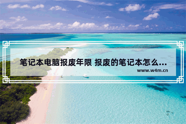 笔记本电脑报废年限 报废的笔记本怎么处理 手提电脑一般使用寿命是多长 企业购买的手提电脑一般多长时间报废