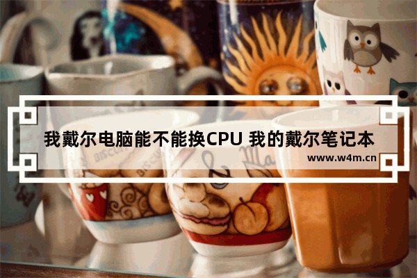 我戴尔电脑能不能换CPU 我的戴尔笔记本可以换cpu吗