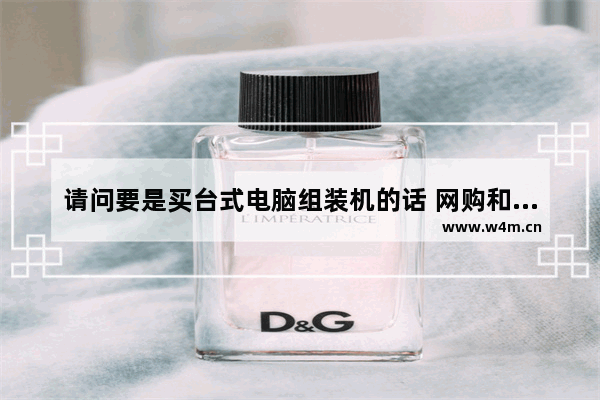 请问要是买台式电脑组装机的话 网购和去实体店各有什么利弊 组装电脑是自己买配件自己组装吗 还是卖家帮组装