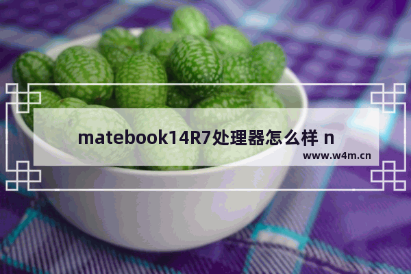 matebook14R7处理器怎么样 nova7和nova10哪个芯片好