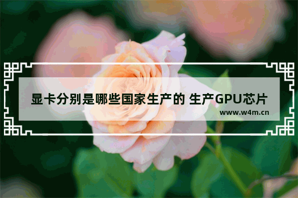 显卡分别是哪些国家生产的 生产GPU芯片的上市公司有哪些