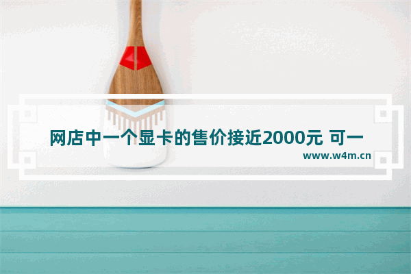 网店中一个显卡的售价接近2000元 可一台配备此显卡的主机才3000多元 这是为什么