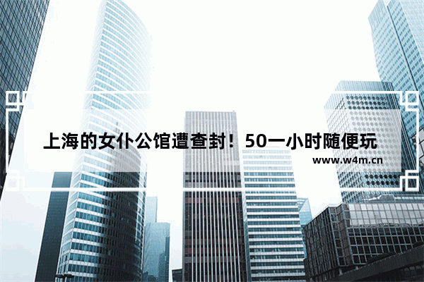 上海的女仆公馆遭查封！50一小时随便玩 可能包含“隐藏玩法” 你有何看法