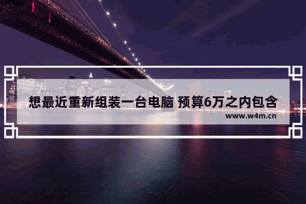 想最近重新组装一台电脑 预算6万之内包含显示器 有什么好的推荐嘛 主要用来玩游