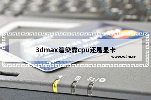 3dmax渲染靠cpu还是显卡