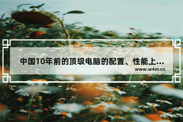 中国10年前的顶级电脑的配置、性能上相当于中国现在电脑的什么水平 能拼过2流配置吗