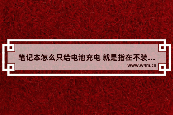 笔记本怎么只给电池充电 就是指在不装入电脑的情况下充电