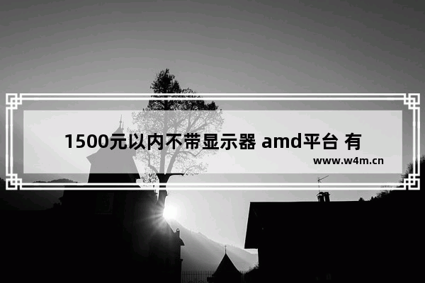 1500元以内不带显示器 amd平台 有哪些不错的配置值得推荐