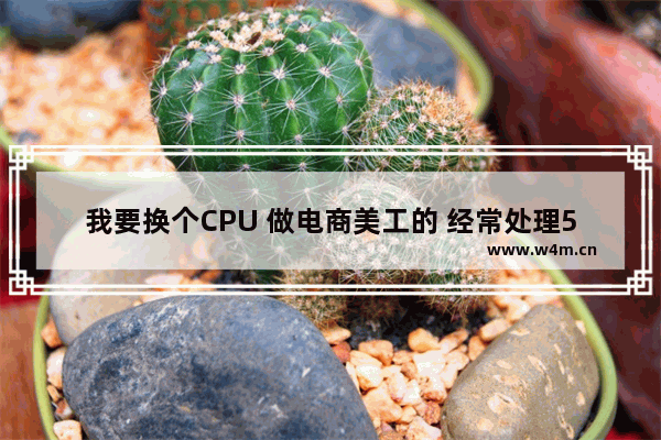 我要换个CPU 做电商美工的 经常处理5-7G大文件 换什么型号的CPU好呢