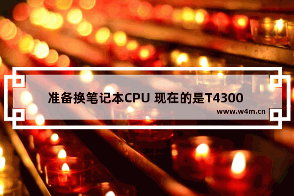 准备换笔记本CPU 现在的是T4300 我能换的型号都有什么 具体型号 I5可以吗 谢谢~