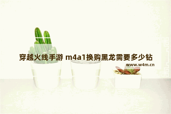 穿越火线手游 m4a1换购黑龙需要多少钻石 火线枪战王者无影换购雷神详解 无影怎么换