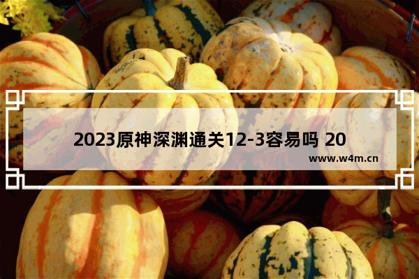 2023原神深渊通关12-3容易吗 2023原神攻略