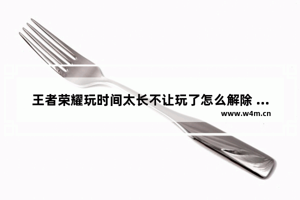 王者荣耀玩时间太长不让玩了怎么解除 王者荣耀解除时间限制