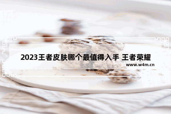 2023王者皮肤哪个最值得入手 王者荣耀值得买的皮肤