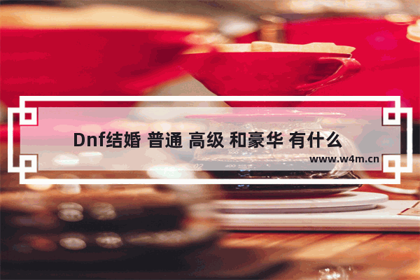 Dnf结婚 普通 高级 和豪华 有什么 区别 详细点 地下城与勇士结婚套装