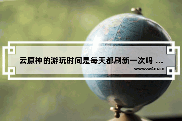 云原神的游玩时间是每天都刷新一次吗 原神下载cpu不兼容怎么办