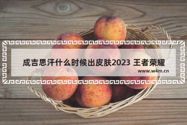 成吉思汗什么时候出皮肤2023 王者荣耀成吉思汗皮肤