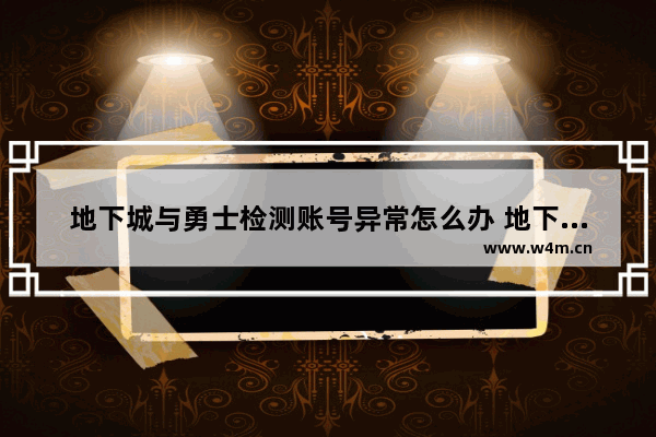 地下城与勇士检测账号异常怎么办 地下城防沉迷账号与信息不符怎么办