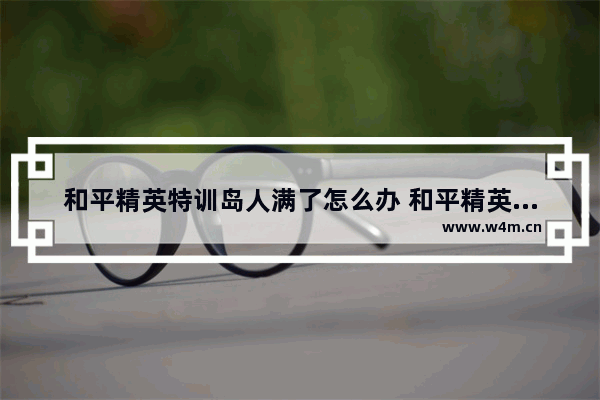 和平精英特训岛人满了怎么办 和平精英好友多少才满