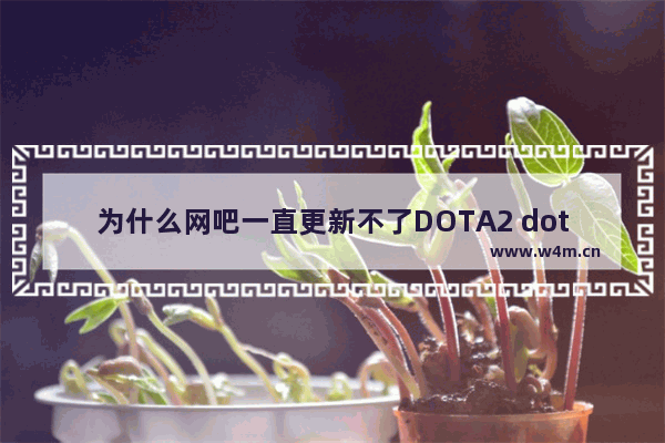 为什么网吧一直更新不了DOTA2 dota2更新不动dota2更新不动怎么解决