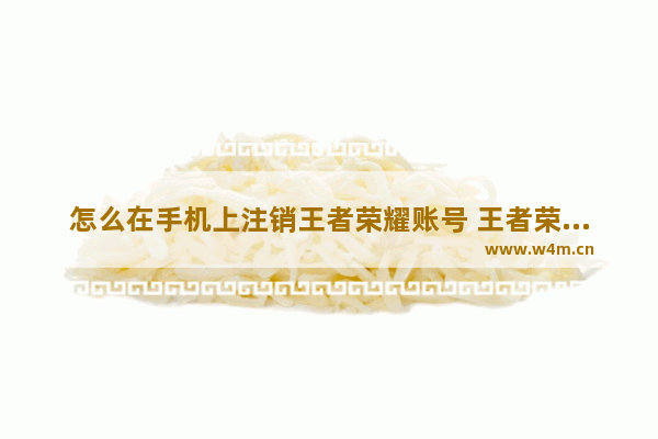 怎么在手机上注销王者荣耀账号 王者荣耀怎么销号